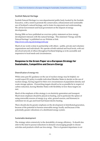 -6-
Views from Scotland on a European Strategy for Sustainable, Competitive and Secure Energy
Scottish Natural Heritage
Scottish Natural Heritage is a non‐departmental public body funded by the Scottish 
Executive, with a remit to promote the conservation, enhancement and sustainable 
use of Scotland’s natural heritage, and to foster its enjoyment and understanding.  
We advise Government and local government on the impacts of energy 
developments.   
During 2006 we have published an overview policy statement on how energy 
development interacts with the natural heritage.  This statement ‘Energy and the 
Natural heritage’ is published on our Website at link: 
http://www.snh.org.uk/strategy/enh.asp 
Much of our work is done in partnership with others – public, private and voluntary 
organisations and individuals. We operate at both national and local levels, with our 
devolved network of offices throughout Scotland helping us to be accessible and 
responsive to local needs and circumstances. 
Response to the Green Paper on a European Strategy for
Sustainable, Competitive and Secure Energy
Diversification of energy mix
While some pan‐EU guidance on the use of nuclear energy may be helpful, we 
would expect EU policy to enable individual Member States to decide on the use of 
nuclear energy, having regard for their own circumstances of population density and 
waste storage options.  Overarching targets should as far as possible be in respect of 
carbon reduction, leaving Member States with flexibility in how these targets are 
met. 
Much of the emphasis of this strategy is on electricity generation and transport.  
Much more emphasis should be placed on heating, and in particular the option of 
using renewable sources of energy (e.g. solar, ground sources, and biomass) to 
substitute for oil, gas and fossil fuel‐based electric heating. 
There should also be greater emphasis on the development of distributed generation, 
because of the potential to harness renewable energy locally and because of the 
potentially greater robustness of a distributed energy system. 
Sustainable development
The strategy refers extensively to the desirability of energy efficiency.  It should also 
refer to the need to pursue reductions in demand: encouraging people to choose 
activities and products which use less energy.  This is of greatest importance in air 
 