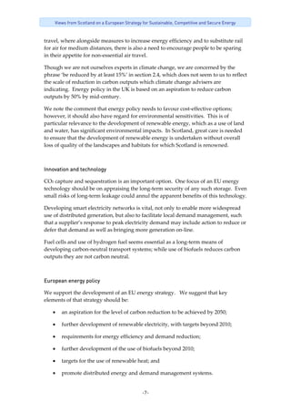 -7-
Views from Scotland on a European Strategy for Sustainable, Competitive and Secure Energy
travel, where alongside measures to increase energy efficiency and to substitute rail 
for air for medium distances, there is also a need to encourage people to be sparing 
in their appetite for non‐essential air travel. 
Though we are not ourselves experts in climate change, we are concerned by the 
phrase ‘be reduced by at least 15%’ in section 2.4, which does not seem to us to reflect 
the scale of reduction in carbon outputs which climate change advisers are 
indicating.  Energy policy in the UK is based on an aspiration to reduce carbon 
outputs by 50% by mid‐century.   
We note the comment that energy policy needs to favour cost‐effective options; 
however, it should also have regard for environmental sensitivities.  This is of 
particular relevance to the development of renewable energy, which as a use of land 
and water, has significant environmental impacts.  In Scotland, great care is needed 
to ensure that the development of renewable energy is undertaken without overall 
loss of quality of the landscapes and habitats for which Scotland is renowned. 
Innovation and technology
CO2 capture and sequestration is an important option.  One focus of an EU energy 
technology should be on appraising the long‐term security of any such storage.  Even 
small risks of long‐term leakage could annul the apparent benefits of this technology. 
Developing smart electricity networks is vital, not only to enable more widespread 
use of distributed generation, but also to facilitate local demand management, such 
that a supplier’s response to peak electricity demand may include action to reduce or 
defer that demand as well as bringing more generation on‐line. 
Fuel cells and use of hydrogen fuel seems essential as a long‐term means of 
developing carbon‐neutral transport systems; while use of biofuels reduces carbon 
outputs they are not carbon neutral. 
European energy policy
We support the development of an EU energy strategy.   We suggest that key 
elements of that strategy should be: 
• an aspiration for the level of carbon reduction to be achieved by 2050; 
• further development of renewable electricity, with targets beyond 2010; 
• requirements for energy efficiency and demand reduction; 
• further development of the use of biofuels beyond 2010; 
• targets for the use of renewable heat; and 
• promote distributed energy and demand management systems. 
 
