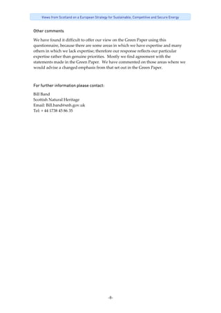 -8-
Views from Scotland on a European Strategy for Sustainable, Competitive and Secure Energy
Other comments
We have found it difficult to offer our view on the Green Paper using this 
questionnaire, because there are some areas in which we have expertise and many 
others in which we lack expertise; therefore our response reflects our particular 
expertise rather than genuine priorities.  Mostly we find agreement with the 
statements made in the Green Paper.  We have commented on those areas where we 
would advise a changed emphasis from that set out in the Green Paper. 
For further information please contact: 
Bill Band 
Scottish Natural Heritage 
Email: Bill.band@snh.gov.uk 
Tel: + 44 1738 45 86 35 
 