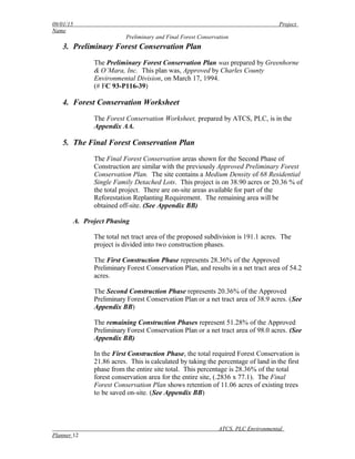 09/01/15 Project
Name
Preliminary and Final Forest Conservation
3. Preliminary Forest Conservation Plan
The Preliminary Forest Conservation Plan was prepared by Greenhorne
& O’Mara, Inc. This plan was, Approved by Charles County
Environmental Division, on March 17, 1994.
(# FC 93-P116-39)
4. Forest Conservation Worksheet
The Forest Conservation Worksheet, prepared by ATCS, PLC, is in the
Appendix AA.
5. The Final Forest Conservation Plan
The Final Forest Conservation areas shown for the Second Phase of
Construction are similar with the previously Approved Preliminary Forest
Conservation Plan. The site contains a Medium Density of 68 Residential
Single Family Detached Lots. This project is on 38.90 acres or 20.36 % of
the total project. There are on-site areas available for part of the
Reforestation Replanting Requirement. The remaining area will be
obtained off-site. (See Appendix BB)
A. Project Phasing
The total net tract area of the proposed subdivision is 191.1 acres. The
project is divided into two construction phases.
The First Construction Phase represents 28.36% of the Approved
Preliminary Forest Conservation Plan, and results in a net tract area of 54.2
acres.
The Second Construction Phase represents 20.36% of the Approved
Preliminary Forest Conservation Plan or a net tract area of 38.9 acres. (See
Appendix BB)
The remaining Construction Phases represent 51.28% of the Approved
Preliminary Forest Conservation Plan or a net tract area of 98.0 acres. (See
Appendix BB)
In the First Construction Phase, the total required Forest Conservation is
21.86 acres. This is calculated by taking the percentage of land in the first
phase from the entire site total. This percentage is 28.36% of the total
forest conservation area for the entire site, (.2836 x 77.1). The Final
Forest Conservation Plan shows retention of 11.06 acres of existing trees
to be saved on-site. (See Appendix BB)
ATCS, PLC Environmental
Planner 12
 
