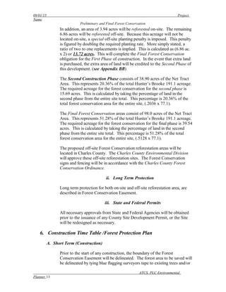 09/01/15 Project
Name
Preliminary and Final Forest Conservation
In addition, an area of 3.94 acres will be reforested on-site. The remaining
6.86 acres will be reforested off-site. Because this acreage will not be
located on-site, a special off-site planting penalty is imposed. This penalty
is figured by doubling the required planting rate. More simply stated, a
ratio of two to one replacements is implied. This is calculated as (6.86 ac.
x 2) or 13.72 acres. This will complete the Final Forest Conservation
obligation for the First Phase of construction. In the event that extra land
is purchased, the extra area of land will be credited to the Second Phase of
this development. (see Appendix BB)
The Second Construction Phase consists of 38.90 acres of the Net Tract
Area. This represents 20.36% of the total Hunter’s Brooke 191.1 acreage.
The required acreage for the forest conservation for the second phase is
15.69 acres. This is calculated by taking the percentage of land in the
second phase from the entire site total. This percentage is 20.36% of the
total forest conservation area for the entire site, (.2036 x 77.1).
The Final Forest Conservation areas consist of 98.0 acres of the Net Tract
Area. This represents 51.28% of the total Hunter’s Brooke 191.1 acreage.
The required acreage for the forest conservation for the final phase is 39.54
acres. This is calculated by taking the percentage of land in the second
phase from the entire site total. This percentage is 51.28% of the total
forest conservation area for the entire site, (.5128 x 77.1).
The proposed off-site Forest Conservation reforestation areas will be
located in Charles County. The Charles County Environmental Division
will approve these off-site reforestation sites. The Forest Conservation
signs and fencing will be in accordance with the Charles County Forest
Conservation Ordinance.
ii. Long Term Protection
Long term protection for both on-site and off-site reforestation area, are
described in Forest Conservation Easement.
iii. State and Federal Permits
All necessary approvals from State and Federal Agencies will be obtained
prior to the issuance of any County Site Development Permit, or the Site
will be redesigned as necessary.
6. Construction Time Table /Forest Protection Plan
A. Short Term (Construction)
Prior to the start of any construction, the boundary of the Forest
Conservation Easement will be delineated. The forest area to be saved will
be delineated by tying blue flagging surveyors tape to existing trees and/or
ATCS, PLC Environmental
Planner 13
 