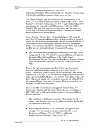 09/01/15 Project
Name
Preliminary and Final Forest Conservation
field stakes in the field. The installation of Forest Retention Warning Signs
will also be installed in accordance with the approved plan.
The flagged surveyors tape will be affixed to the primary trunks of the
trees, (2”) two inches or larger in diameter at breast height (DBH). If the
boundary is devoid of existing trees, 2”x 2” x 4’ high wooden stakes at 40’
centers along the proposed Limit of Disturbance (LOD) line will be
installed. The same blue surveyors tape as used to mark the saved trees
will be used to delineate the edge of the Forest Conservation Easement
Boundary in the areas devoid of trees.
Forest Retention Warning Signs will be installed every 120’ along the
entire Forest Conservation Boundary line. At least one of these signs will
appear for each developed subdivision lot. Special attention will be placed
on adding additional warning signs for each lot that abuts this proposed
Forest Conservation Easement area. In addition, at least two flags will be
used for each lot abutting the Forest Conservation Boundary.
• The Forest Retention Warning Signs will be similar to the type shown
in Appendix J, of the 1991 Forest Conservation Manual, or a type may
be approved by the Project Planner of the Charles County
Environmental Division. The locations of the Forest Retention Warning
Signs for construction are shown on the Final Forest Conservation
Plan.
Prior to the start of construction, the Forest Protection Fencing (or
approved modified silt fencing), as shown in Appendix J, of the 1991
Forest Conservation Manual, (figure J-8), will be installed. This fencing
installation is at the edge of the line where the site ground disturbance ends
and no ground disturbance begins. This is shown on the plans as the LOD
Line. This special fencing only occurs in the areas that are within 40’ feet
of a proposed Forest Conservation Easement. These areas are shown on
the Final Forest Conservation Plan.
Prior to the start of construction, the applicant will schedule a Pre-
Construction Meeting with the Charles County Environmental Planner
(301/ 645-0540), to address the implementation of the proposed Forest
Conservation Plan.
• The installation of the blue surveyors tape Flagging, the Forest
Conservation Warning Signs, and any additional required fencing will
be inspected at this meeting.
•
• Following the Completion of the construction, the applicant will
arrange a Post-Construction Meeting with the Charles County
Environmental Planner (301/ 645-0540), to address the
implementation of the Forest Conservation Plan.
ATCS, PLC Environmental
Planner 14
 