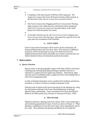 09/01/15 Project
Name
Preliminary and Final Forest Conservation
•
• Compliance with observing the LOD line will be inspected. The
Approval to remove the Forest Protection Fencing will be granted, at
the discretion of the Charles County Environmental Planner.
•
• The Forest Conservation Flagging and Forest Conservation Warning
Signs located on the subdivision lots will remain and be maintained
until a Post Construction Inspection has taken place on the initial
project for which the permit was issued.
•
• At all other locations on-site, the Forest Conservation Flagging and
Forest Conservation Warning Signs will remain for a period of two (2)
years after the recordation of the Final Plat.
ii. LONG TERM
Forest Conservation Easements will be used to enclose and protect all
Proposed Reforestation and Tree Save Areas. This measure of additional
protection will be incorporated as Long Term Protection Devices.
Additional Restrictions and the allowable uses of these restricted areas are
further detailed in these environmental easement documents.
7. Reforestation
A. Species Selection
Species native to the physiographic region of the State shall be used unless
a planting plan utilizing landscaping techniques specifies cultivars or
alternatives as approved by the approving authority. Alternatively, plant
selection may be established under an approved Forest Stewardship Plan or
other forest management plan.
Locally acclimated and genetic stock is preferred for hardiness and disease
resistance, as well as to conserve existing local genetic stock.
Selection may be based on the forest association for the planting site, using
the information collected in the Forest Stand Delineation of through
adjacent forest communities. Forest associations have been described by
Brush et al (1980) and by Eyre (Society of American Foresters, 1980).
ii. Plant Stocking
Minimum densities at planting and at the release of the 2-year maintenance
and monitoring agreement for types of stock are shown in Figure A. When
planting a combination of sizes and stock types, these requirements may be
pro-rated. These densities and spacing calculations do not imply that
ATCS, PLC Environmental
Planner 15
 