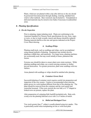 09/01/15 Project
Name
Preliminary and Final Forest Conservation
Plants, which are not planted within a day after delivery to the site should
be protected from desiccation through shading, watering, shielded from
wind or other methods. Bare rootstock may be heeled in. Transplanted or
delivered materials may be stored in tree banks if necessary in undisturbed
areas.
8. Planting Specifications
A. On-site Inspection
Prior to planting, inspect planting stock. Plants not conforming to the
American Standard For Nursery Stock specifications for size, form, vigor,
or roots, or due to trunk wounds, insects and disease should be replaced.
Planting material shall be at the rate and species indicated on the Project
Cover Sheet drawing.
ii. Seedlings/Whips
Planting small stock, such as seedlings and whips, can be accomplished
using manual methods of planting. Equipment may include shovels,
planting or dibble bars, and matstocks. For larger areas, planting machines
are occasionally used, but may result initially in linear, plantation-like
forests.
Extreme care should be taken to ensure plant roots retain moisture. While
planting seedlings and whips, use a moist carrying container to further
prevent desiccation. For greater protection, plant some seedlings with tree
shelters.
Areas planted with seedlings or whips should be mulched after planting.
iii. Container Grown Stock
Successful planting of container stock requires careful site preparation and
inspection of the root system. Caution is recommended when selecting
plants grown in a soils medium different from that of the planting site. The
plant should be removed from the container and the roots gently and
somewhat loosened. If the roots encircle the root ball, or a “J”-shaped or
kinked roots are present, replace the plant.
After preparation of a planting field, backfill stockpiled soils. Rake soils
evenly over the planting field and cover with 2 to 4 inches of mulch.
iv. Balled and Burlapped Trees
Tree stock greater than 2” caliper is usually planted using tree spades. This
is particularly useful when transplanting on-site or with local plant
ATCS, PLC Environmental
Planner 17
 
