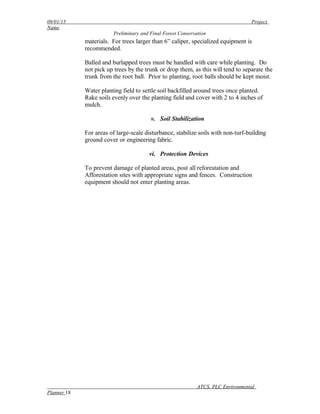 09/01/15 Project
Name
Preliminary and Final Forest Conservation
materials. For trees larger than 6” caliper, specialized equipment is
recommended.
Balled and burlapped trees must be handled with care while planting. Do
not pick up trees by the trunk or drop them, as this will tend to separate the
trunk from the root ball. Prior to planting, root balls should be kept moist.
Water planting field to settle soil backfilled around trees once planted.
Rake soils evenly over the planting field and cover with 2 to 4 inches of
mulch.
v. Soil Stabilization
For areas of large-scale disturbance, stabilize soils with non-turf-building
ground cover or engineering fabric.
vi. Protection Devices
To prevent damage of planted areas, post all reforestation and
Afforestation sites with appropriate signs and fences. Construction
equipment should not enter planting areas.
ATCS, PLC Environmental
Planner 18
 