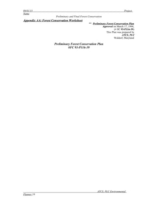 09/01/15 Project
Name
Preliminary and Final Forest Conservation
Appendix AA: Forest Conservation Worksheet
** Preliminary Forest Conservation Plan
Approved on March 17, 1994,
(# FC 93-P116-39)
This Plan was prepared by
ATCS, PLC
Waldorf, Maryland
Preliminary Forest Conservation Plan
#FC 93-P116-39
ATCS, PLC Environmental
Planner 19
 