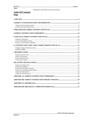 09/01/15 Project
Name
Preliminary and Final Forest Conservation
Table Of Contents
Page
1.THE SITE ..................................................................................................................................................4
2.FOREST STAND DELINEATION METHODOLOGY .......................................................................4
I.FOREST STAND ASSOCIATION..............................................................................................................4
II.FOREST STAND CONDITIONS...............................................................................................................6
3.PRELIMINARY FOREST CONSERVATION PLAN.........................................................................12
4.FOREST CONSERVATION WORKSHEET........................................................................................12
5.THE FINAL FOREST CONSERVATION PLAN................................................................................12
A.PROJECT PHASING............................................................................................................................12
II.LONG TERM PROTECTION.................................................................................................................13
III.STATE AND FEDERAL PERMITS.........................................................................................................13
6. CONSTRUCTION TIME TABLE /FOREST PROTECTION PLAN...............................................13
A.SHORT TERM (CONSTRUCTION)........................................................................................................13
II.LONG TERM..................................................................................................................................15
7.REFORESTATION..................................................................................................................................15
A.SPECIES SELECTION..........................................................................................................................15
II.PLANT STOCKING.............................................................................................................................15
III.SITE PREPARATION..........................................................................................................................16
IV.PLANTING TIMES.............................................................................................................................16
8.PLANTING SPECIFICATIONS.............................................................................................................17
A.ON-SITE INSPECTION........................................................................................................................17
II.SEEDLINGS/WHIPS............................................................................................................................17
III.CONTAINER GROWN STOCK.............................................................................................................17
IV.BALLED AND BURLAPPED TREES......................................................................................................17
V.SOIL STABILIZATION.........................................................................................................................18
VI.PROTECTION DEVICES......................................................................................................................18
APPENDIX AA: FOREST CONSERVATION WORKSHEET.............................................................19
APPENDIX BB: FOREST CONSERVATION PROJECT PHASING..................................................20
APPENDIX CC: REFERENCES................................................................................................................21
APPENDIX DD: PREVIOUSLY APPROVED SUBMITTALS..............................................................21
ATCS, PLC Environmental
Planner 3
 