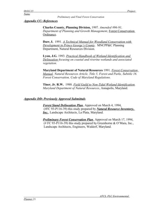 09/01/15 Project
Name
Preliminary and Final Forest Conservation
Appendix CC: References
Charles County, Planning Division, 1997. Amended #96-91,
Department of Planning and Growth Management, Forest Conservation
Ordinance.
Darr, L 1991. A Technical Manual for Woodland Conservation with
Development in Prince George’s County. MNCPP&C Planning
Department, Natural Resources Division.
Lyon, J.G. 1993. Practical Handbook of Wetland Identification and
Delineation focusing on coastal and riverine wetlands and associated
vegetation.
Maryland Department of Natural Resources 1991. Forest Conservation
Manual, Natural Resources Article, Title 5, Forest and Parks, Subtitle 16.
Forest Conservation, Code of Maryland Regulations.
Tiner, Jr. R.W. 1988. Field Guild to Non-Tidal Wetland Identification.
Maryland Department of Natural Resources, Annapolis, Maryland.
Appendix DD: Previously Approved Submittals
Forest Stand Delineation Plan, Approved on March 4, 1994,
(#FC 93-P116-39) this study prepared by Natural Resource Inventory,
Inc., Landscape Architects, La Plata, Maryland.
Preliminary Forest Conservation Plan, Approved on March 17, 1994,
(# FC 93-P116-39) this study prepared by Greenhorne & O’Mara, Inc.,
Landscape Architects, Engineers, Waldorf, Maryland.
ATCS, PLC Environmental
Planner 21
 