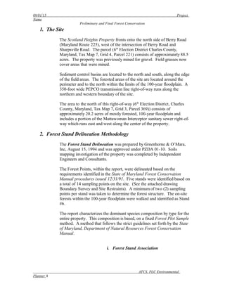09/01/15 Project
Name
Preliminary and Final Forest Conservation
1. The Site
The Scotland Heights Property fronts onto the north side of Berry Road
(Maryland Route 225), west of the intersection of Berry Road and
Sharpsville Road. The parcel (6th
Election District Charles County,
Maryland, Tax Map 7, Grid 4, Parcel 221) consists of approximately 88.5
acres. The property was previously mined for gravel. Field grasses now
cover areas that were mined.
Sediment control basins are located to the north and south, along the edge
of the field areas. The forested areas of the site are located around the
perimeter and to the north within the limits of the 100-year floodplain. A
350-foot wide PEPCO transmission line right-of-way runs along the
northern and western boundary of the site.
The area to the north of this right-of-way (6th
Election District, Charles
County, Maryland, Tax Map 7, Grid 3, Parcel 369)) consists of
approximately 20.2 acres of mostly forested, 100-year floodplain and
includes a portion of the Mattawoman Interceptor sanitary sewer right-of-
way which runs east and west along the center of the property.
2. Forest Stand Delineation Methodology
The Forest Stand Delineation was prepared by Greenhorne & O’Mara,
Inc, August 15, 1994 and was approved under PZDA 01-10. Soils
mapping investigation of the property was completed by Independent
Engineers and Consultants.
The Forest Points, within the report, were delineated based on the
requirements identified in the State of Maryland Forest Conservation
Manual procedures issued 12/31/91. Five stands were identified based on
a total of 14 sampling points on the site. (See the attached drawing
Boundary Survey and Site Restraints). A minimum of two (2) sampling
points per stand was taken to determine the forest structure. The on-site
forests within the 100-year floodplain were walked and identified as Stand
#6.
The report characterizes the dominant species composition by type for the
entire property. This composition is based, on a fixed Forest Plot Sample
method. A method that follows the strict guidelines set forth by the State
of Maryland, Department of Natural Resources Forest Conservation
Manual.
i. Forest Stand Association
ATCS, PLC Environmental
Planner 4
 
