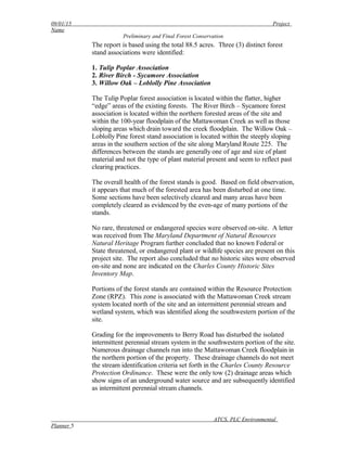09/01/15 Project
Name
Preliminary and Final Forest Conservation
The report is based using the total 88.5 acres. Three (3) distinct forest
stand associations were identified:
1. Tulip Poplar Association
2. River Birch - Sycamore Association
3. Willow Oak – Loblolly Pine Association
The Tulip Poplar forest association is located within the flatter, higher
“edge” areas of the existing forests. The River Birch – Sycamore forest
association is located within the northern forested areas of the site and
within the 100-year floodplain of the Mattawoman Creek as well as those
sloping areas which drain toward the creek floodplain. The Willow Oak –
Loblolly Pine forest stand association is located within the steeply sloping
areas in the southern section of the site along Maryland Route 225. The
differences between the stands are generally one of age and size of plant
material and not the type of plant material present and seem to reflect past
clearing practices.
The overall health of the forest stands is good. Based on field observation,
it appears that much of the forested area has been disturbed at one time.
Some sections have been selectively cleared and many areas have been
completely cleared as evidenced by the even-age of many portions of the
stands.
No rare, threatened or endangered species were observed on-site. A letter
was received from The Maryland Department of Natural Resources
Natural Heritage Program further concluded that no known Federal or
State threatened, or endangered plant or wildlife species are present on this
project site. The report also concluded that no historic sites were observed
on-site and none are indicated on the Charles County Historic Sites
Inventory Map.
Portions of the forest stands are contained within the Resource Protection
Zone (RPZ). This zone is associated with the Mattawoman Creek stream
system located north of the site and an intermittent perennial stream and
wetland system, which was identified along the southwestern portion of the
site.
Grading for the improvements to Berry Road has disturbed the isolated
intermittent perennial stream system in the southwestern portion of the site.
Numerous drainage channels run into the Mattawoman Creek floodplain in
the northern portion of the property. These drainage channels do not meet
the stream identification criteria set forth in the Charles County Resource
Protection Ordinance. These were the only tow (2) drainage areas which
show signs of an underground water source and are subsequently identified
as intermittent perennial stream channels.
ATCS, PLC Environmental
Planner 5
 