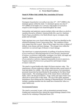 09/01/15 Project
Name
Preliminary and Final Forest Conservation
ii. Forest Stand Conditions
Stand #1 Willow Oak Loblolly Pine Association (5.9 acres)
Stand Condition
Sweetgum (Liquidambar styraciflua) size class 18” - 29.9” (DBH) is the
dominant species within the stand. Co-dominant species size class 6” -
9.9“ (DBH) of red maple (Acer rubrum), tulip poplar (Liriodendron
tulipifera) and sweetgum were found throughout the stand.
Intermediate and understory species include willow oak (Quercus phellos),
sassafras (Sassafras albidum), American holly (Ilex opacca), American
beech (Fagus grandifolia), river birch (Betula nigra), sweetgum, tulip
poplar and red maple.
Eight specimen trees were found within this stand and are identified on the
attached Preliminary Forest Conservation Plan. The condition of these
trees ranges from fair to good. Most of these larger trees show evidence of
dieback, some disease and insect damage. The younger trees within the
stand show no outward signs of disease or insect damage.
The shrub layer is composed primarily of seedlings of mockernut hickory
(Carya tomentosa), flowering dogwood (Cornus florida), musclewood
(Carpinus caroliniana), tulip poplar, sweetgum, river birch, red maple and
sassafras. Herbaceous growth is dominated by poison ivy
(Toxicondendron radicans), Japanese honeysuckle (Lonicera japonica),
Virginia creeper (Parthenocissus quinquefolia) and trumpet creeper
(Campsis radicans).
The stand is in good health with a high (18) forest structure value. The
stand posses a diverse understory canopy which provides a good source of
food and shelter for wildlife. Part of the stand consists of an intermittent
perennial stream that has been blocked by the grading for the Berry Road
improvements. The remaining portion of the stream shows well-incised
banks, with a silt and gravel bottom. Frogs, turtles and signs of deer were
observed in various parts of this stand. The size of the stand, perimeter
disturbances from mining and the widening of Maryland Route 228 (which
includes a grading easement into the stand) have lessened the value as a
major habitat area.
Environmental Features
The stand is associated, in part, with an intermittent perennial stream.
Grading and construction have altered the natural drainage channel of this
stream for the widening of Maryland Route 228.
ATCS, PLC Environmental
Planner 6
 