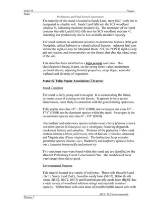 09/01/15 Project
Name
Preliminary and Final Forest Conservation
The majority of this stand is located in Sandy Land, steep (SaE) soils that is
designated as a hydric soil. Sandy Land falls into the SCS woodland
subclass 3s, indicating moderate productivity. The remainder of the stand
contains Gravelly Land (GvE) falls into the SCS woodland subclass 4f,
indicating low productivity due to low available moisture capacity.
The stand contains no additional sensitive environmental features (100-year
floodplain, critical habitats) or valued cultural features. Adjacent land uses
include the right-of-way for Maryland Route 228, the PEPCO right-of-way
and sub-station, and lower priority on-site forests that abut the mined areas
of the site.
This stand has been identified as a high priority save area. This
classification is based, in part, on the strong forest value, intermittent
perennial stream, adjoining forested properties, steep slopes, non-tidal
wetlands and diversity of vegetation.
Stand #2 Tulip Poplar Association (7.0 acres)
Stand Condition
The stand is fairly young and even-aged. It is located along the flatter,
perimeter areas of existing on-site forests. It appears to have recent
disturbances, most likely in connection with the gravel mining operations.
Tulip poplar size class 18” - 29.9” (DBH) and sweetgum size class 10” –
17.9” (DBH) are the dominant species within the stand. Sweetgum is the
co-dominant species size class 6” - 9.9“ (DBH).
Intermediate and understory species include sweet cherry (Prunus avium),
hawthorn species (Crataegous ssp.), sweetgum, flowering dogwood,
mockernut hickory and sassafras. Portions of the perimeter of this stand
contain mimosa (Albiza julibrissin), tree-of-heaven (Ailanthus altissima)
and Virginia pine (Pinus virginiana). The herbaceous layer contains
greenbrier species (Smilax ssp.), blackberry and raspberry species (Rubus
ssp.), Japanese honeysuckle and poison ivy.
Two specimen trees were found within this stand and are identified on the
attached Preliminary Forest Conservation Plan. The condition of these
trees ranges from fair to good.
Environmental Features
This stand is located in a variety of soil types. These soils Gravelly Land
(GvE), Sandy Land (SaE), Sassafras sandy loam (ShB2), Beltsville silt
loams (B1B2, B1C2, B1C3) and Rumford gravelly sandy loam (RgB2) has
a wide variety of woodland subclass ratings and available moisture
capacity. Within these soils exist areas of possible hydric and/or soils with
ATCS, PLC Environmental
Planner 7
 