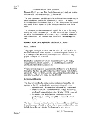 09/01/15 Project
Name
Preliminary and Final Forest Conservation
K values ≥ 0.35, however, these forested areas are very small and isolated
and have little environmental impact by themselves.
The stand contains no additional sensitive environmental features (100-year
floodplain, critical habitats) or valued cultural features. The stand is
located along the perimeter of a majority of the existing on-site forests and
is generally located adjacent to gravel mining areas that are now fallow
fields.
The forest structure value of this stand is good, due in part to the strong
canopy and herbaceous coverage. The small size of the trees, even-age of
the stand, the amount of invasive and exotic species limits the importance
of wildlife habitat. This stand has been identified as a low priority save
area.
Stand #3 River Birch - Sycamore Association (2.4 acres)
Stand Condition
Tulip poplar, sweetgum and river birch size class 10” - 17.9” (DBH) are
the dominant species within the stand. Co-dominant species size class 6” -
9.9” (DBH) includes American sycamore (Platanus americana), tulip
poplar, sweetgum and river birch.
Intermediate and understory species include musclewood, red maple,
sweetgum and American sycamore. The shrub layer consists almost
entirely of spicebush (Lindera benzoin).
Virginia creeper and poison ivy dominate the herbaceous layer. Scattered
throughout the stand are patches of Japanese honeysuckle, partridgeberry,
Jack-in-the Pulpit, jewelweed, assorted ferns, and seedlings of southern red
oak (Quercus falcate), red maple and musclewood.
Environmental Features
The stand is located in the gently sloping, northern sections of the site
adjacent to the 100-year floodplain. It consists of three soil types:
• Gravelly Land (GvE) woodland subclass 4f low productivity
• Bibb silt loam (Bo) woodland subclass 2w high productivity,
moderately susceptible to erosion (K value ≥ 0.35), hydric soil
• Iuka sandy loam (Im) woodland subclass 1o very high
productivity, moderately susceptible to erosion (K value ≥
0.35).
The stand contains no additional sensitive environmental features (100-year
floodplain, critical habitats) or valued cultural features. Adjacent land uses
include forested areas within the floodplain and/or steep slopes.
ATCS, PLC Environmental
Planner 8
 