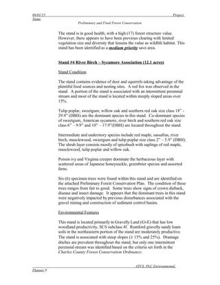 09/01/15 Project
Name
Preliminary and Final Forest Conservation
The stand is in good health, with a high (17) forest structure value.
However, there appears to have been previous clearing with limited
vegetation size and diversity that lessens the value as wildlife habitat. This
stand has been identified as a medium priority save area.
Stand #4 River Birch – Sycamore Association (12.1 acres)
Stand Condition
The stand contains evidence of deer and squirrels taking advantage of the
plentiful food sources and nesting sites. A red fox was observed in the
stand. A portion of the stand is associated with an intermittent perennial
stream and most of the stand is located within steeply sloped areas over
15%.
Tulip poplar, sweetgum, willow oak and southern red oak size class 18” -
29.9” (DBH) are the dominant species in this stand. Co-dominant species
of sweetgum, American sycamore, river birch and southern red oak size
class 6” – 9.9” and 10” – 17.9”(DBH) are located throughout the stand.
Intermediate and understory species include red maple, sassafras, river
birch, musclewood, sweetgum and tulip poplar size class 2” – 5.9” (DBH).
The shrub layer consists mostly of spicebush with saplings of red maple,
musclewood, tulip poplar and willow oak.
Poison ivy and Virginia creeper dominate the herbaceous layer with
scattered areas of Japanese honeysuckle, greenbrier species and assorted
ferns.
Six (6) specimen trees were found within this stand and are identified on
the attached Preliminary Forest Conservation Plan. The condition of these
trees ranges from fair to good. Some trees show signs of crown dieback,
disease and insect damage. It appears that the dominant trees in this stand
were negatively impacted by previous disturbances associated with the
gravel mining and construction of sediment control basins.
Environmental Features
This stand is located primarily in Gravelly Land (GvE) that has low
woodland productivity, SCS subclass 4f. Rumford gravelly sandy loam
soils in the northeastern portion of the stand are moderately productive.
The stand is associated with steep slopes (≥ 15% and 25%). Drainage
ditches are prevalent throughout the stand, but only one intermittent
perennial stream was identified based on the criteria set forth in the
Charles County Forest Conservation Ordinance.
ATCS, PLC Environmental
Planner 9
 