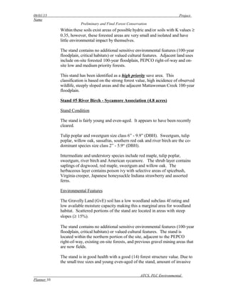 09/01/15 Project
Name
Preliminary and Final Forest Conservation
Within these soils exist areas of possible hydric and/or soils with K values ≥
0.35, however, these forested areas are very small and isolated and have
little environmental impact by themselves.
The stand contains no additional sensitive environmental features (100-year
floodplain, critical habitats) or valued cultural features. Adjacent land uses
include on-site forested 100-year floodplain, PEPCO right-of-way and on-
site low and medium priority forests.
This stand has been identified as a high priority save area. This
classification is based on the strong forest value, high incidence of observed
wildlife, steeply sloped areas and the adjacent Mattawoman Creek 100-year
floodplain.
Stand #5 River Birch - Sycamore Association (4.8 acres)
Stand Condition
The stand is fairly young and even-aged. It appears to have been recently
cleared.
Tulip poplar and sweetgum size class 6” - 9.9” (DBH). Sweetgum, tulip
poplar, willow oak, sassafras, southern red oak and river birch are the co-
dominant species size class 2” - 5.9“ (DBH).
Intermediate and understory species include red maple, tulip poplar,
sweetgum, river birch and American sycamore. The shrub layer contains
saplings of dogwood, red maple, sweetgum and willow oak. The
herbaceous layer contains poison ivy with selective areas of spicebush,
Virginia creeper, Japanese honeysuckle Indiana strawberry and assorted
ferns.
Environmental Features
The Gravelly Land (GvE) soil has a low woodland subclass 4f rating and
low available moisture capacity making this a marginal area for woodland
habitat. Scattered portions of the stand are located in areas with steep
slopes (≥ 15%).
The stand contains no additional sensitive environmental features (100-year
floodplain, critical habitats) or valued cultural features. The stand is
located within the northern portion of the site, adjacent to the PEPCO
right-of-way, existing on-site forests, and previous gravel mining areas that
are now fields.
The stand is in good health with a good (14) forest structure value. Due to
the small tree sizes and young even-aged of the stand, amount of invasive
ATCS, PLC Environmental
Planner 10
 