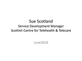Sue Scotland
Service Development Manager
Scottish Centre for Telehealth & Telecare
June2016
 