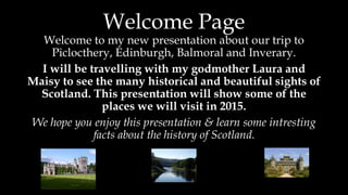 Welcome Page
Welcome to my new presentation about our trip to
Piclocthery, Edinburgh, Balmoral and Inverary.
I will be travelling with my godmother Laura and
Maisy to see the many historical and beautiful sights of
Scotland. This presentation will show some of the
places we will visit in 2015.
We hope you enjoy this presentation & learn some intresting
facts about the history of Scotland.
 
