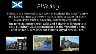 Pitlochry
Pitlochry is a historical urban town in Scotland, the River Tumble
and Loch Falkness are the two main sources of water for many
water sports such as kayaking, canoening and sailing.
The town has many shops, cafes and 3 churches for people to
visit. Pitlochery was first mentioned in the Victorian’s times
after Prince Albert & Queen Victoria stayed here in 1840.
 
