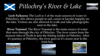 Pitlochry’s River & Lake
Loch Fulkness: The Loch is 1 of the main sources of water in
Pitlochery, this allows people to sail, canoe or kayake happily on
the lake. Visitors are also allowed to walk and take photographs
near to the lake.
River Tummel: The River Tummel is the main source of water
that runs through the city of Pitlochry. The river comes from the
nearest cities of Perth to join the fishing ladder at Pitlochry. After
it’s journey at Pitlochry, the river goes to it’s ocean near to the
Irish Sea.
 