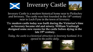 Inverary Castle
Inverary Castle is a modern historical home near to Pictlochry
and Inverary. The castle was first founded in the 14th century
near to Loch Fyne in the town of Inverary.
The modern castle today was built during the Victorian’s time
as Inverary became old and misery. William Vanburgh
designed some new rooms for the castle before dying in the
late 19th century.
Today, the castle is a historical attraction in Inverary Scotland. It is
opened to the public daily.
 