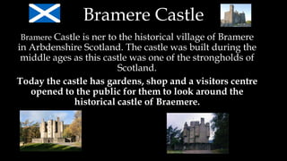 Bramere Castle
Bramere Castle is ner to the historical village of Bramere
in Arbdenshire Scotland. The castle was built during the
middle ages as this castle was one of the strongholds of
Scotland.
Today the castle has gardens, shop and a visitors centre
opened to the public for them to look around the
historical castle of Braemere.
 