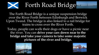 Forth Road Bridge
The Forth Road Bridge is a unique suspension bridge
over the River Forth between Edinburgh and Berwick
Upon Tweed. The bridge is also linked to a rail bridge for
trains to cross over the River Forth.
Today, people can walk their dogs or have a picnic near
the river. You can drive your cars down near to the
bridge and take your camera to take some majestic
pictures of the river and bridge.
 