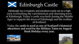 Edinburgh Castle
Edinburgh has a majestic and excellent castle sat on a high
rock overlooking the vast historical and charming town
of Edinburgh. Today’s castle was built during the Middle
Ages to support the town of Edinburgh and the welfare
of Scotland.
Today the castle is used as one of Scotland’s historical
attractions and used for the Military Tatoo on August
Bank Holiday every year.
 