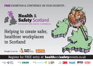 FREE EXHIBITION & CONFERENCE ON YOUR DOORSTEP…




      Helping to create safer,
      healthier workplaces
      in Scotland
      Brought to you by:


              Register for FREE entry at: healthandsafetyevents.co.uk
educational            endorsed   supported        event
    partner                  by          by      partners
 