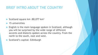 BRIEF INTRO ABOUT THE COUNTRY
 Scotland square km :80,077 km²
 15 universities
 English is the main language spoken in Scotland, although
you will be surprised by the wide range of different
accents and dialects spoken across the country. From the
north to the south, east and west.
 Scotland‘s capital: Edinburgh
 