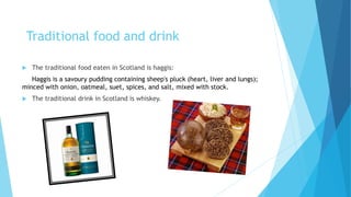 Traditional food and drink
 The traditional food eaten in Scotland is haggis:
Haggis is a savoury pudding containing sheep's pluck (heart, liver and lungs);
minced with onion, oatmeal, suet, spices, and salt, mixed with stock.
 The traditional drink in Scotland is whiskey.
 