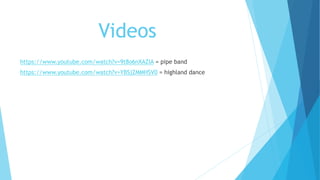 Videos
https://www.youtube.com/watch?v=9t8o6nXAZIA = pipe band
https://www.youtube.com/watch?v=YBSjZMMHSV0 = highland dance
 