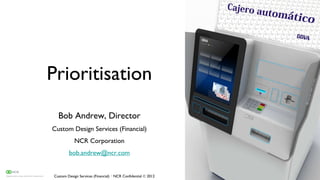 Prioritisation
  Bob Andrew, Director
Custom Design Services (Financial)
            NCR Corporation
        bob.andrew@ncr.com


Custom Design Services (Financial) · NCR Confidential  2012
 