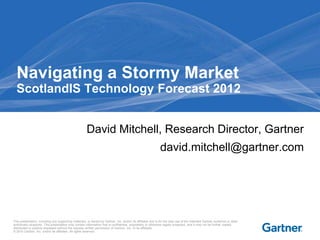 Navigating a Stormy Market
  ScotlandIS Technology Forecast 2012


                                                      David Mitchell, Research Director, Gartner
                                                                                                             david.mitchell@gartner.com




This presentation, including any supporting materials, is owned by Gartner, Inc. and/or its affiliates and is for the sole use of the intended Gartner audience or other
authorized recipients. This presentation may contain information that is confidential, proprietary or otherwise legally protected, and it may not be further copied,
distributed or publicly displayed without the express written permission of Gartner, Inc. or its affiliates.
© 2010 Gartner, Inc. and/or its affiliates. All rights reserved.
 