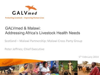 GALVmed & Malawi:
Addressing Africa’s Livestock Health Needs
Scotland – Malawi Partnership: Malawi Cross Party Group
Peter Jeffries; Chief Executive
5th February 2014

 