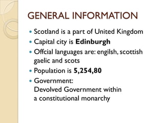 GENERAL INFORMATION
 Scotland is a part of United Kingdom
 Capital city is Edinburgh
 Offcial languages are: engilsh, scottish
  gaelic and scots
 Population is 5,254,80
 Government:
  Devolved Government within
  a constitutional monarchy
 