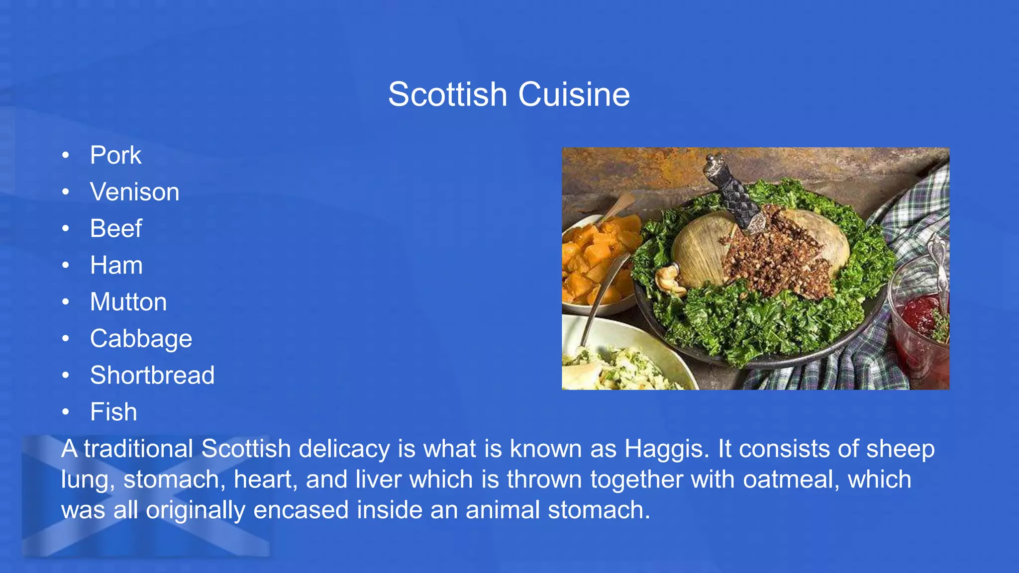 Scottish Cuisine
• Pork
• Venison
• Beef
• Ham
• Mutton
• Cabbage
• Shortbread
• Fish
A traditional Scottish delicacy is what is known as Haggis. It consists of sheep
lung, stomach, heart, and liver which is thrown together with oatmeal, which
was all originally encased inside an animal stomach.
 