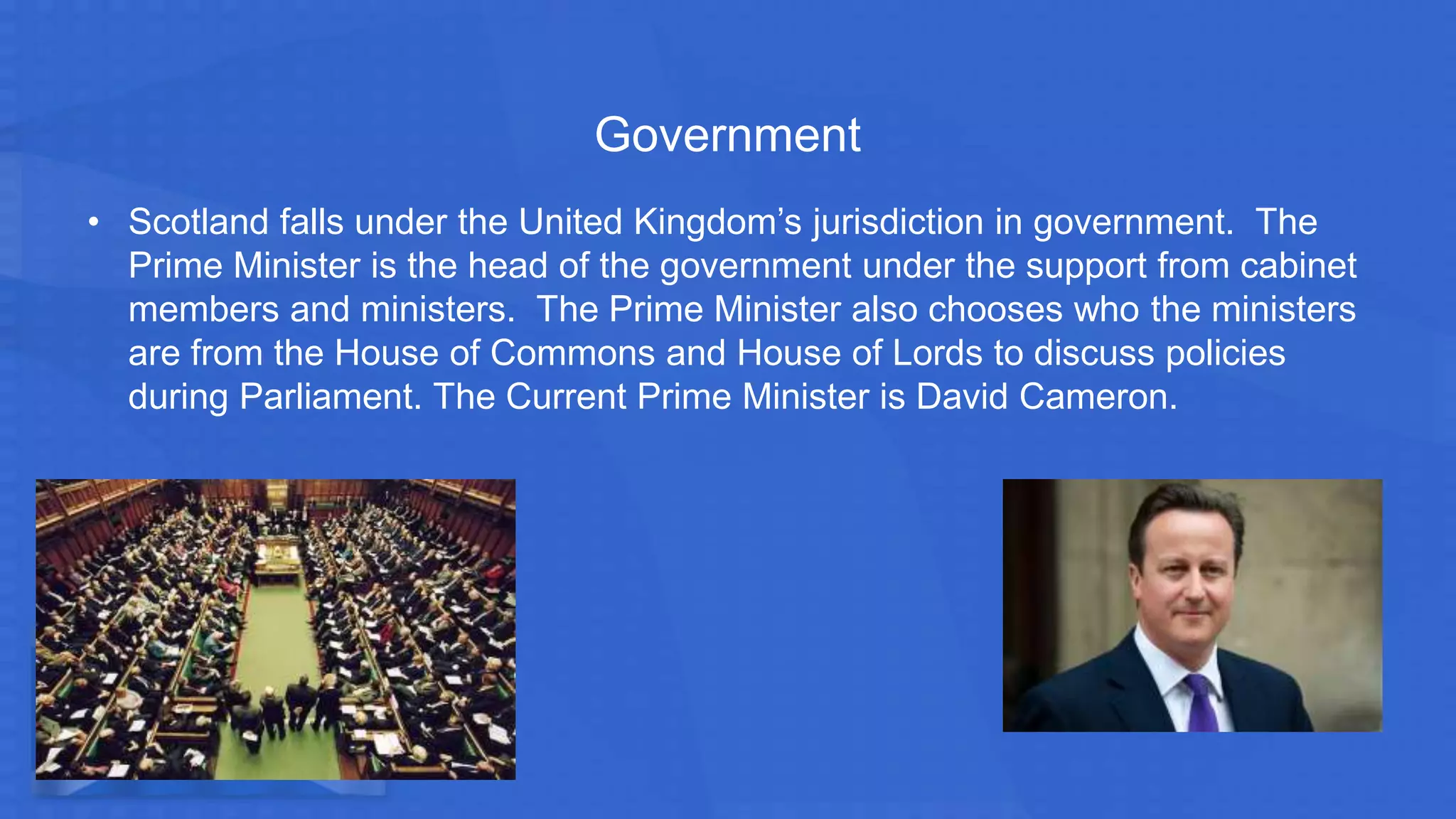 Government
• Scotland falls under the United Kingdom’s jurisdiction in government. The
Prime Minister is the head of the government under the support from cabinet
members and ministers. The Prime Minister also chooses who the ministers
are from the House of Commons and House of Lords to discuss policies
during Parliament. The Current Prime Minister is David Cameron.
 