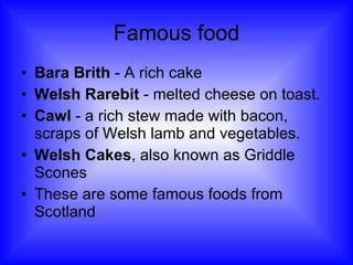 Famous food Bara Brith  - A rich cake Welsh Rarebit  - melted cheese on toast. Cawl  - a rich stew made with bacon, scraps of Welsh lamb and vegetables. Welsh Cakes , also known as Griddle Scones These are some famous foods from Scotland 