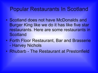 Popular Restaurants In Scotland Scotland does not have McDonalds and Burger King like we do it has like five star restaurants. Here are some restaurants in Scotland Forth Floor Restaurant, Bar and Brasserie - Harvey Nichols Rhubarb - The Restaurant at Prestonfield 