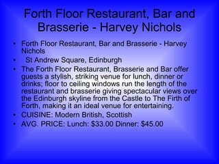 Forth Floor Restaurant, Bar and Brasserie - Harvey Nichols Forth Floor Restaurant, Bar and Brasserie - Harvey Nichols   St Andrew Square, Edinburgh The Forth Floor Restaurant, Brasserie and Bar offer guests a stylish, striking venue for lunch, dinner or drinks; floor to ceiling windows run the length of the restaurant and brasserie giving spectacular views over the Edinburgh skyline from the Castle to The Firth of Forth, making it an ideal venue for entertaining.  CUISINE: Modern British, Scottish AVG. PRICE: Lunch: $33.00 Dinner: $45.00 