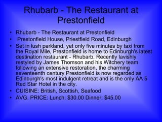 Rhubarb - The Restaurant at Prestonfield Rhubarb - The Restaurant at Prestonfield Prestonfield House, Priestfield Road, Edinburgh Set in lush parkland, yet only five minutes by taxi from the Royal Mile, Prestonfield is home to Edinburgh's latest destination restaurant - Rhubarb. Recently lavishly restyled by James Thomson and his Witchery team following an extensive restoration, the charming seventeenth century Prestonfield is now regarded as Edinburgh's most indulgent retreat and is the only AA 5 Red Star Hotel in the city.  CUISINE: British, Scottish, Seafood AVG. PRICE: Lunch: $30.00 Dinner: $45.00 