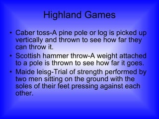 Highland Games Caber toss-A pine pole or log is picked up vertically and thrown to see how far they can throw it. Scottish hammer throw-A weight attached to a pole is thrown to see how far it goes. Maide leisg-Trial of strength performed by two men sitting on the ground with the soles of their feet pressing against each other. 