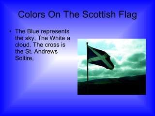 Colors On The Scottish Flag The Blue represents the sky, The White a cloud. The cross is the St. Andrews Soltire, 