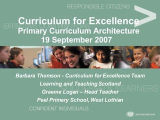 Curriculum for Excellence   Primary Curriculum Architecture 19 September 2007   Barbara Thomson - Curriculum for Excellence Team Learning and Teaching Scotland Graeme Logan – Head Teacher Peel Primary School, West Lothian 