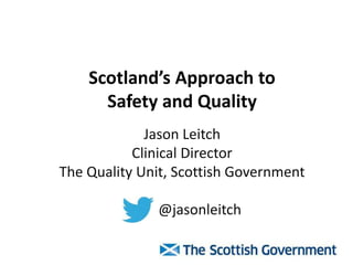 Scotland’s Approach to
Safety and Quality
Jason Leitch
Clinical Director
The Quality Unit, Scottish Government
@jasonleitch
 