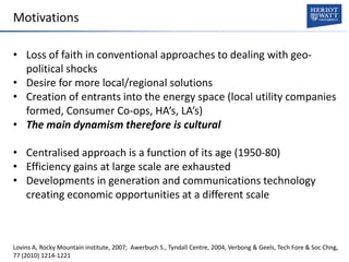 Motivations
• Loss of faith in conventional approaches to dealing with geo-
political shocks
• Desire for more local/regional solutions
• Creation of entrants into the energy space (local utility companies
formed, Consumer Co-ops, HA’s, LA’s)
• The main dynamism therefore is cultural
• Centralised approach is a function of its age (1950-80)
• Efficiency gains at large scale are exhausted
• Developments in generation and communications technology
creating economic opportunities at a different scale
Lovins A, Rocky Mountain institute, 2007; Awerbuch S., Tyndall Centre, 2004, Verbong & Geels, Tech Fore & Soc Chng,
77 (2010) 1214-1221
 