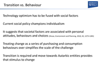 Transition vs. Behaviour
Technology optimism has to be fused with social factors
Current social policy champions individualism
It suggests that societal factors are associated with personal
attitudes, behaviours and choices (Shove, Environment and Planning, 2010, 42, 1273-1285)
Treating change as a series of purchasing and consumption
behaviours over simplifies the scale of the challenge
Transition is required and move towards Autarkic entities provides
that stimulus to change
 
