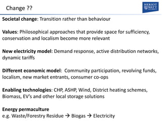 Change ??
Societal change: Transition rather than behaviour
Values: Philosophical approaches that provide space for sufficiency,
conservation and localism become more relevant
New electricity model: Demand response, active distribution networks,
dynamic tariffs
Different economic model: Community participation, revolving funds,
localism, new market entrants, consumer co-ops
Enabling technologies: CHP, ASHP, Wind, District heating schemes,
Biomass, EV’s and other local storage solutions
Energy permaculture
e.g. Waste/Forestry Residue  Biogas  Electricity
 