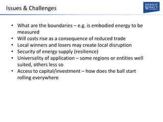 Issues & Challenges
• What are the boundaries – e.g. is embodied energy to be
measured
• Will costs rise as a consequence of reduced trade
• Local winners and losers may create local disruption
• Security of energy supply (resilience)
• Universality of application – some regions or entities well
suited, others less so
• Access to capital/investment – how does the ball start
rolling everywhere
 
