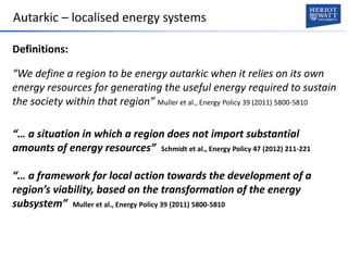 Autarkic – localised energy systems
Definitions:
“We define a region to be energy autarkic when it relies on its own
energy resources for generating the useful energy required to sustain
the society within that region” Muller et al., Energy Policy 39 (2011) 5800-5810
“… a situation in which a region does not import substantial
amounts of energy resources” Schmidt et al., Energy Policy 47 (2012) 211-221
“… a framework for local action towards the development of a
region’s viability, based on the transformation of the energy
subsystem” Muller et al., Energy Policy 39 (2011) 5800-5810
 